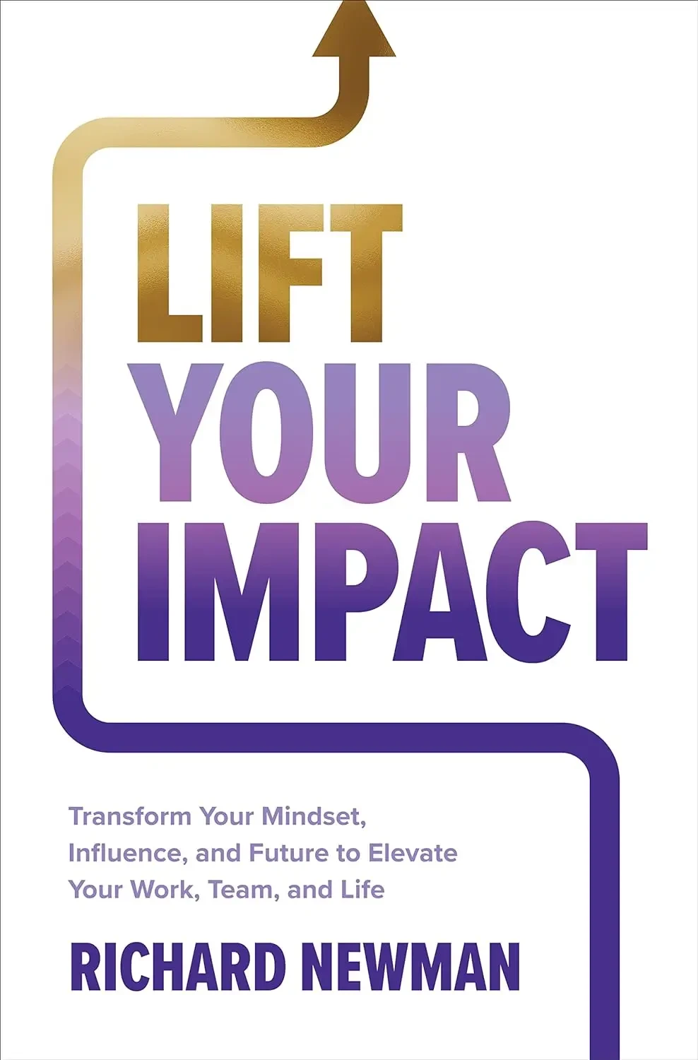 Richard Newman - Lift Your Impact: Transform Your Mindset, Influence, And Future To Elevate Your Work, Team, And Life book cover